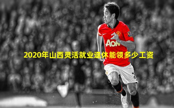 2020年山西灵活就业退休能领多少工资
