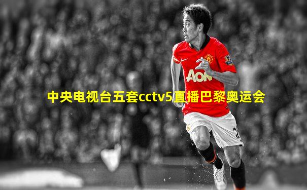 中央电视台五套cctv5直播巴黎奥运会