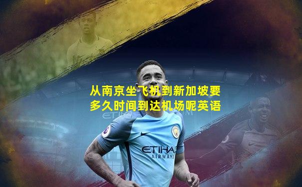从南京坐飞机到新加坡要多久时间到达机场呢英语