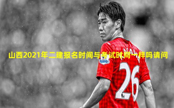 山西2021年二建报名时间与考试时间一样吗请问