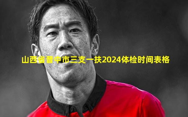 山西省晋中市三支一扶2024体检时间表格