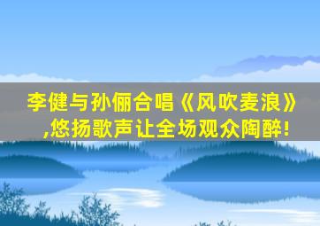 李健与孙俪合唱《风吹麦浪》,悠扬歌声让全场观众陶醉!