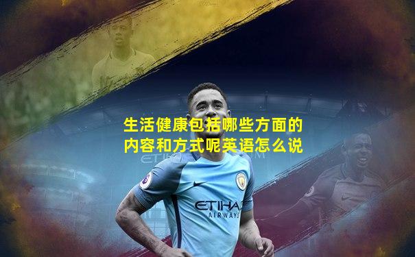 生活健康包括哪些方面的内容和方式呢英语怎么说
